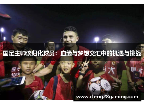 国足主帅谈归化球员：血缘与梦想交汇中的机遇与挑战