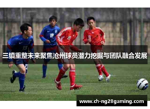 三镇重整未来聚焦沧州球员潜力挖掘与团队融合发展
