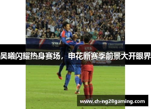 吴曦闪耀热身赛场，申花新赛季前景大开眼界