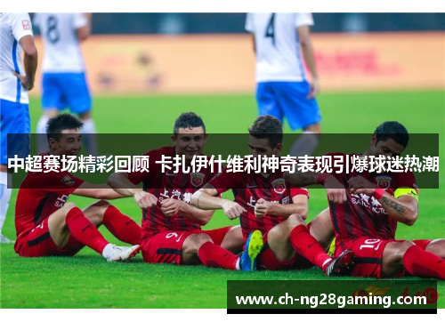 中超赛场精彩回顾 卡扎伊什维利神奇表现引爆球迷热潮