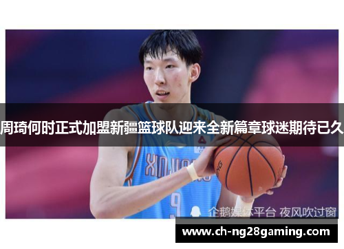 周琦何时正式加盟新疆篮球队迎来全新篇章球迷期待已久 周琦何时正式加盟新疆篮球队迎来全新篇章球迷期待已久