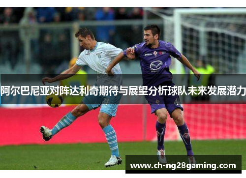 阿尔巴尼亚对阵达利奇期待与展望分析球队未来发展潜力