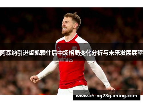 阿森纳引进哲凯赖什后中场格局变化分析与未来发展展望