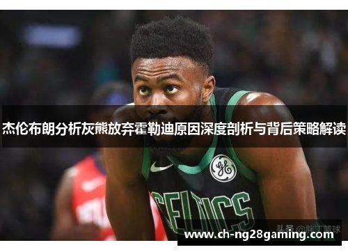 杰伦布朗分析灰熊放弃霍勒迪原因深度剖析与背后策略解读 杰伦布朗分析灰熊放弃霍勒迪原因深度剖析与背后策略解读