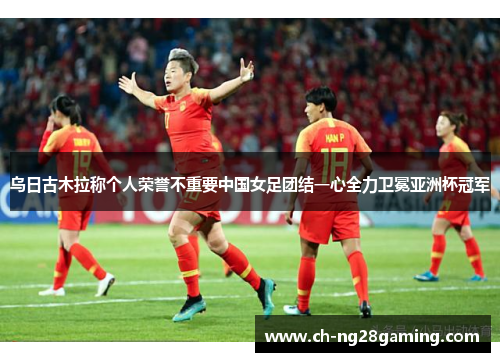 乌日古木拉称个人荣誉不重要中国女足团结一心全力卫冕亚洲杯冠军