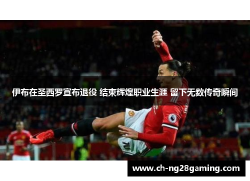 伊布在圣西罗宣布退役 结束辉煌职业生涯 留下无数传奇瞬间