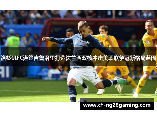 洛杉矶FC连签吉鲁洛里打造法兰西双核冲击美职联争冠新格局蓝图 洛杉矶FC连签吉鲁洛里打造法兰西双核冲击美职联争冠新格局蓝图