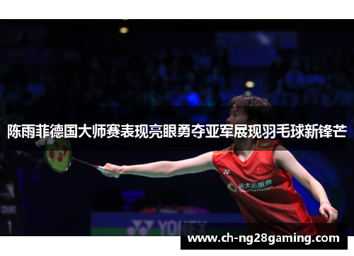 陈雨菲德国大师赛表现亮眼勇夺亚军展现羽毛球新锋芒