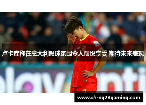 卢卡库称在意大利踢球氛围令人愉悦享受 期待未来表现